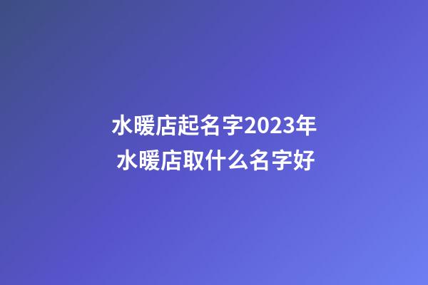 水暖店起名字2023年 水暖店取什么名字好-第1张-店铺起名-玄机派